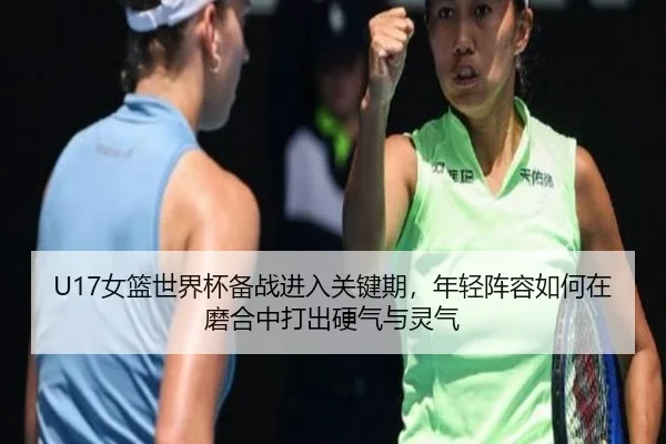 U17女篮世界杯备战进入关键期，年轻阵容如何在磨合中打出硬气与灵气