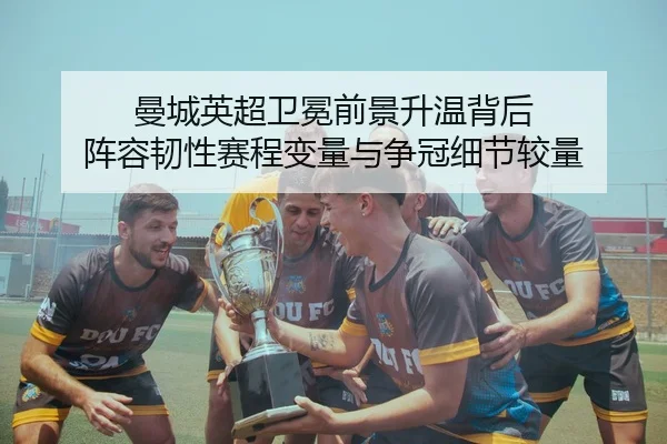 曼城英超卫冕前景升温背后 阵容韧性赛程变量与争冠细节较量